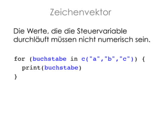 Zeichenvektor
Die Werte, die die Steuervariable
durchläuft müssen nicht numerisch sein.!
for (buchstabe in c("a","b","c")) {!
!print(buchstabe)!
}!

 