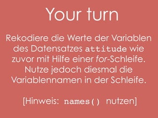 Your turn
Rekodiere die Werte der Variablen
des Datensatzes attitude wie
zuvor mit Hilfe einer for-Schleife.
Nutze jedoch diesmal die
Variablennamen in der Schleife.
[Hinweis: names() nutzen]

 