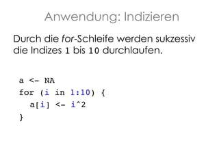 Anwendung: Indizieren
Durch die for-Schleife werden sukzessiv
die Indizes 1 bis 10 durchlaufen.
a <- NA !
for (i in 1:10) {!
!a[i] <- i^2!
}!

 