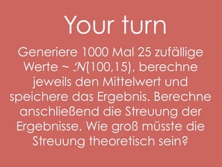 Your turn
Generiere 1000 Mal 25 zufällige
Werte ~ N(100,15), berechne
jeweils den Mittelwert und
speichere das Ergebnis. Berechne
anschließend die Streuung der
Ergebnisse. Wie groß müsste die
Streuung theoretisch sein?

 