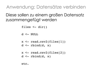 Anwendung: Datensätze verbinden
Diese sollen zu einem großen Datensatz
zusammengefügt werden
files <- dir()!
!
d <- NULL!
!
x <- read.csv2(files[1])!
d <- rbind(d, x)!
!
x <- read.csv2(files[2])!
d <- rbind(d, x)!
!
etc.!

 