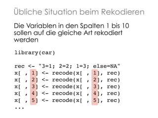 Übliche Situation beim Rekodieren
Die Variablen in den Spalten 1 bis 10
sollen auf die gleiche Art rekodiert
werden!
library(car)!
!
rec <- "3=1; 2=2; 1=3;
x[ , 1] <- recode(x[ ,
x[ , 2] <- recode(x[ ,
x[ , 3] <- recode(x[ ,
x[ , 4] <- recode(x[ ,
x[ , 5] <- recode(x[ ,
...!

else=NA" !
1], rec)!
2], rec)!
3], rec)!
4], rec)!
5], rec)!

 