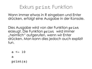 Exkurs print Funktion
Wann immer etwas in R eingeben und Enter
drücken, erfolgt eine Ausgabe in der Konsole.
Dies Ausgabe wird von der Funktion print
erzeugt. Die Funktion print wird immer
„heimlich“ aufgerufen, wenn wir Enter
drücken. Man kann dies jedoch auch explizit
tun.!
a <- 10!
a!
print(a)!

 