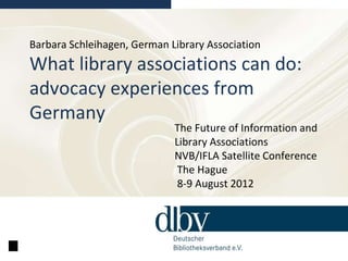 Barbara Schleihagen, German Library Association
What library associations can do:
advocacy experiences from
Germany
                             The Future of Information and
                             Library Associations
                             NVB/IFLA Satellite Conference
                              The Hague
                              8-9 August 2012
 
