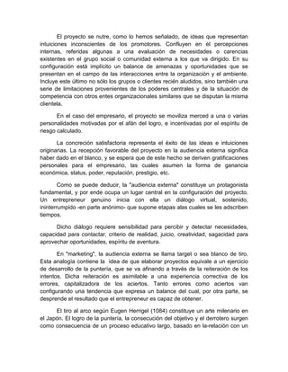 El proyecto se nutre, como lo hemos señalado, de ideas que representan
intuiciones inconscientes de los promotores. Confluyen en él percepciones
internas, referidas algunas a una evaluación de necesidades o carencias
existentes en el grupo social o comunidad externa a los que va dirigido. En su
configuración está implícito un balance de amenazas y oportunidades que se
presentan en el campo de las interacciones entre la organización y el ambiente.
Incluye este último no sólo los grupos o clientes recién aludidos, sino también una
serie de limitaciones provenientes de los poderes centrales y de la situación de
competencia con otros entes organizacionales similares que se disputan la misma
clientela.
En el caso del empresario, el proyecto se moviliza merced a una o varias
personalidades motivadas por el afán del logro, e incentivadas por el espíritu de
riesgo calculado.
La concreción satisfactoria representa el éxito de las ideas e intuiciones
originarias. La recepción favorable del proyecto en la audiencia externa significa
haber dado en el blanco, y se espera que de este hecho se deriven gratificaciones
personales para el empresario, las cuales asumen la forma de ganancia
económica, status, poder, reputación, prestigio, etc.
Como se puede deducir, la "audiencia externa" constituye un protagonista
fundamental, y por ende ocupa un lugar central en la configuración del proyecto.
Un entrepreneur genuino inicia con ella un diálogo virtual, sostenido,
ininterrumpido -en parte anónimo- que supone etapas alas cuales se les adscriben
tiempos.
Dicho diálogo requiere sensibilidad para percibir y detectar necesidades,
capacidad para contactar, criterio de realidad, juicio, creatividad, sagacidad para
aprovechar oportunidades, espíritu de aventura.
En "marketing", la audiencia externa se llama target o sea blanco de tiro.
Esta analogía contiene la idea de que elaborar proyectos equivale a un ejercicio
de desarrollo de la puntería, que se va afinando a través de la reiteración de los
intentos. Dicha reiteración es asimilable a una experiencia correctiva de los
errores, capitalizadora de los aciertos. Tanto errores como aciertos van
configurando una tendencia que expresa un balance del cual, por otra parte, se
desprende el resultado que el entrepreneur es capaz de obtener.
El tiro al arco según Eugen Herrigel (1084) constituye un arte milenario en
el Japón. El logro de la puntería, la consecución del objetivo y el derrotero surgen
como consecuencia de un proceso educativo largo, basado en la-relación con un
 