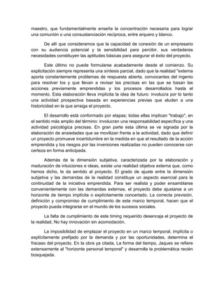 maestro, que fundamentalmente enseña la concentración necesaria para lograr
una comunión o una consustanciación recíproca, entre arquero y blanco.
De allí que consideramos que la capacidad de conexión de un empresario
con su audiencia potencial y la sensibilidad para percibir, sus verdaderas
necesidades constituyen las aptitudes básicas para asegurar el éxito del proyecto.
Este último no puede formularse acabadamente desde el comienzo. Su
explicitación siempre representa una síntesis parcial, dado que la realidad "externa
aporta constantemente problemas de respuesta abierta, convocantes del ingenio
para resolver los y que llevan a revisar las precisas en las que se basan las
acciones previamente emprendidas y los procesos desarrollados hasta el
momento. Esta elaboración lleva implícita la idea de futuro: involucra por lo tanto
una actividad prospectiva basada en experiencias previas que aluden a una
historicidad en la que arraiga el proyecto.
El desarrollo está conformado por etapas; todas ellas implican "trabajo", en
el sentido más amplio del término: involucran una responsabilidad específica y una
actividad psicológica precisas. En gran parte esta última se ve signada por la
elaboración de ansiedades que se movilizan frente a la actividad, dado que definir
un proyecto promueve incertidumbre en la medida en que el resultado de la acción
emprendida y los riesgos por las inversiones realizadas no pueden conocerse con
certeza en forma anticipada.
Además de la dimensión subjetiva, caracterizada por la elaboración y
maduración de intuiciones e ideas, existe una realidad objetiva externa que, como
hemos dicho, le da sentido al proyecto. El grado de ajuste entre la dimensión
subjetiva y las demandas de la realidad constituye un aspecto esencial para la
continuidad de la iniciativa emprendida. Para ser realista y poder ensamblarse
convenientemente con las demandas externas, el proyecto debe ajustarse a un
horizonte de tiempo implícita o explícitamente concertado. La correcta previsión,
definición y compromiso de cumplimiento de este marco temporal, hacen que el
proyecto pueda integrarse en el mundo de los sucesos sociales.
La falta de cumplimiento de este timing requerido desencaja el proyecto de
la realidad, No hay innovación sin acomodación.
La imposibilidad de emplazar el proyecto en un marco temporal, implícita o
explícitamente prefijado por la demanda y por las oportunidades, determina el
fracaso del proyecto. En la obra ya citada, La forma del tiempo, Jaques se refiere
extensamente al "horizonte personal temporal" y desarrolla la problemática recién
bosquejada.
 