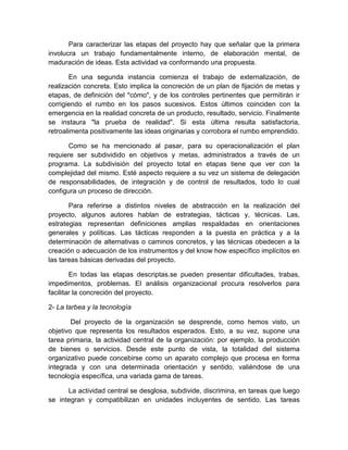 Para caracterizar las etapas del proyecto hay que señalar que la primera
involucra un trabajo fundamentalmente interno, de elaboración mental, de
maduración de ideas. Esta actividad va conformando una propuesta.
En una segunda instancia comienza el trabajo de externalización, de
realización concreta. Esto implica la concreción de un plan de fijación de metas y
etapas, de definición del "cómo", y de los controles pertinentes que permitirán ir
corrigiendo el rumbo en los pasos sucesivos. Estos últimos coinciden con la
emergencia en la realidad concreta de un producto, resultado, servicio. Finalmente
se instaura "la prueba de realidad". Si esta última resulta satisfactoria,
retroalimenta positivamente las ideas originarias y corrobora el rumbo emprendido.
Como se ha mencionado al pasar, para su operacionalización el plan
requiere ser subdividido en objetivos y metas, administrados a través de un
programa. La subdivisión del proyecto total en etapas tiene que ver con la
complejidad del mismo. Esté aspecto requiere a su vez un sistema de delegación
de responsabilidades, de integración y de control de resultados, todo lo cual
configura un proceso de dirección.
Para referirse a distintos niveles de abstracción en la realización del
proyecto, algunos autores hablan de estrategias, tácticas y, técnicas. Las,
estrategias representan definiciones amplias respaldadas en orientaciones
generales y políticas. Las tácticas responden a la puesta en práctica y a la
determinación de alternativas o caminos concretos, y las técnicas obedecen a la
creación o adecuación de los instrumentos y del know how específico implícitos en
las tareas básicas derivadas del proyecto.
En todas las etapas descriptas.se pueden presentar dificultades, trabas,
impedimentos, problemas. El análisis organizacional procura resolverlos para
facilitar la concreción del proyecto.
2- La tarbea y la tecnología
Del proyecto de la organización se desprende, como hemos visto, un
objetivo que representa los resultados esperados. Esto, a su vez, supone una
tarea primaria, la actividad central de la organización: por ejemplo, la producción
de bienes o servicios. Desde este punto de vista, la totalidad del sistema
organizativo puede concebirse como un aparato complejo que procesa en forma
integrada y con una determinada orientación y sentido, valiéndose de una
tecnología específica, una variada gama de tareas.
La actividad central se desglosa, subdivide, discrimina, en tareas que luego
se integran y compatibilizan en unidades incluyentes de sentido. Las tareas
 