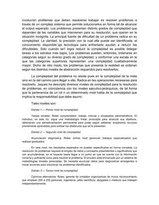 involucran problemas que deben resolverse trabajar es resolver problemas a
través de un complejo sistema que permite solucionarlos en forma tal de alcanzar
el output esperado. Los problemas presentan distinto grados de complejidad que
dependen de las variables que intervienen para su resolución, que operan en la
situación incógnita. La principal fuente de dificultad de un problema radica en su
complejidad. La claridad, la precisión con la cual ella puede ser identificada, el
conocimiento disponible.'yja tecnología para enfrentarla ayudan a reducir las
dificultades. Sólo cuando se1 logra reducir la complejidad es posible delegar
tareas a los estratos más bajos. Los problemas pueden, entonces, ordenarse en
categorías según su diverso grado de complejidad, y conformar una escala en la
que las categorías superiores representan una complejidad cualitativamente
mayor. Dicho de otro modo, los problemas que presenta la realidad se ordenan
según los distintos niveles de abstracción requeridos para resolverlos.
La complejidad del problema no reside pues en la complejidad de la meta
sino en la del camino para llegar a ella. Radica en las operaciones necesarias para
resolverlo. Jaques ha descripto diversos niveles de complejidad para la resolución
de problemas; en coincidencia con los niveles ejecutivo-jerárquicos, de tal forma
que la pertenencia de un rol n un determinado nivel habla de la complejidad que
implica la responsabilidad que debe asumir.
Tales niveles son:
Estrato 1 — Primer nivel de complejidad.
Tareas simples. Roles comprendidos: trabajo manual y empleados administrativos. El
individuo, en este roí, sigue una metodología lineal, proscripta para alcanzar sus objetivos,
obteniendo una retroalimentación permanente para poder seguir adelante, empleando recursos
previamente aprendidos para sortear los obstáculos que se le presentan.
Estrato 2 — Segundo nivel de complejidad.
Acumulación diagnostica. Roles: primer nivel gerencial; trabajos especializados que
realizan graduados.
En este nivel, los resultados esperados no pueden especificarse en forma completa. La
resolución de problemas requiere el empleo de datos y conceptos preexistentes y significativos que
van acumulándose, en el trayecto basta llegar a un punto en que se cuenta con la información
correcta y suficiente como para resolver el problema. El proceso está enmarcado por un sistema de
metodologías lineales prescriptas. Se necesita acumular datos para diagnosticar emergentes e
iniciar acciones para solucionar los problemas identificados.
Estrato 3 — Tercer nivel da complejidad.
Caminos alternativos. Roles: gerente de unidades organizativas de mutuo reconocimiento
que emplean 200 a 250 personas, ingenieros, jefes científicos, abogadas o médicos que trabajan
independientemente.
 