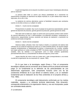 A partir del diagnóstico de la situación el problema supone trazar metodologías alternativas
para su resolución.
La persona debe hallar un camino que ofrezca posibilidades de ir resolviendo los
requerimientos inmediatos sin abandonar las etapas implícitas en un plan realista hacia metas de
largo plazo, de un año o más.
La existencia de caminos alternativos supone la flexibilidad necesaria para cambiarlos
cuando uno de ellos conduce a un callejón sin salida.
Estrato 4 — Cuarto nivel de complejidad.
Procesamiento en paralelo. Aquí ocurre el pasaje de las gerencias especializadas: gerente
general de desarrollo ele productos, gerente general de producción, gerente general de ventas.
Para este nivel no basta con, seguir un camino sino que es preciso construir cierto número
de caminos alternativos de nivel 3, interconectados y de desarrollo simultáneo, manteniendo su
intersincronía, asegurándoles recursos, previendo sus tiempos de realización y resolviendo los
problemas eventuales emergentes.
Estrato 5 — Quinto nivel de complejidad.
Sistemas totales unificados. Este nivel implica el diseño y la operación del sistema total
unificado de una unidad de negocios-que opera en un medio ambiente abierto. Se requiere trabajar
juzgando constantemente un caleidoscopio de hechos y consecuencias con, muchas, variables
que exigen graficarse en cartas complejas de PERT. Es preciso captar la interconexión entre las
variables, tanto las referidas a la organización como al medio ambiente ajustándolas
permanentemente entre si y comprobándolo los efectos de segundo y tercer orden.
Jaques describe del mismo modo los niveles seis y siete correspondientes a una escala
mundial de la organización de una corporación (E. Jaques, 198Í)).
En lo que hace a la tecnología» según Emery y Trist, el componente
tecnológico utilizado para la conversión de la materia prima en producto terminado
juega un rol fundamental en la definición de las particularidades de una
determinada organización. Este componente funciona como una de las
condiciones limitativas de lo que llaman el sistema social, y es un mediador
fundamental para la realización de los fines contenidos en el proyecto (Emery y
Trist, 1960).
El componente tecnológico está básicamente conformado por los medios
materiales, .equipos y un ambiente territorial determinado. Esta dimensión:
corresponde enteramente a la organización interna y, una vez incorporada, puede
ser controlada desde adentro.
3- La estructura
 