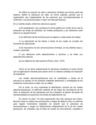 Se refiero al conjunto de roles o posiciones oficiales que forman parte del
sistema. Definir la estructura de roles, en forma explícita, permite que la
organización sea independiente de las personas que circunstancialmente la
conforman. Las personas pasan o rotan, los roles permanecen.
En un sentido amplio, el término estructura supone:
a) El organigrama, que constituye la forma gráfica por medio de la cual se
presentan las áreas de actividad, los niveles jerárquicos y las relaciones entre
éstos en su aspecto formal.
b) La definición de las funciones que se asignan a cada puesto de trabajo.
c) La descripción de las tareas a través de las cuales se cumplen las
funciones de cada puesto.
d) El mecanismo de las comunicaciones formales, en los distintos tipos y
niveles y autoridad.
f) Las relaciones entre departamentos o sectores, y de éstos con
dependencias externas.
g) Los objetivos de cada posición (Perel y otros. 1972).
Como se ha dicho anteriormente la estructura constituye el marco formal
que la organización necesita para operar como un sistema complejo de resolución
de problemas.
Los niveles ejecutivo-jerárquicos que se manifiestan a través de la
estructura se apoyan en los diversos nivélesele abstracción y complejidad de los
problemas involucrados en ellos: son su reflejo.
Por lo tanto, es muy importante la delimitación correcta de los niveles
ejecutivo-jerárquicos, la definición explícita de las áreas de incumbencia de los
roles, la aclaración de las decisiones que les competen, la fijación del grado de
discrecionalidad y/o autonomía, las líneas de dependencia, etc.
Es común oír decir: "en esta organización hay más caciques que indios".
Muchas veces se utilizan las promociones a cargos de jefatura como un estímulo
para regular incrementos salariales sin advertir que la estructura de
remuneraciones y cargos es relativamente independiente de la de los niveles
jerárquicos. Se necesitan casi el triple de niveles de remuneración, escalafón o
 