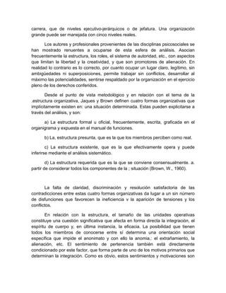 carrera, que de niveles ejecutivo-jerárquicos o de jefatura. Una organización
grande puede ser manejada con cinco niveles reales.
Los autores y profesionales provenientes de las disciplinas psicosociales se
han mostrado renuentes a ocuparse de esta esfera de análisis. Asocian
frecuentemente la estructura, los roles, el sistema de autoridad, etc., con aspectos
que limitan la libertad y la creatividad, y que son promotores de alienación. En
realidad lo contrario es lo correcto, por cuanto ocupar un lugar claro, legítimo, sin
ambigüedades ni superposiciones, permite trabajar sin conflictos, desarrollar al
máximo las potencialidades, sentirse respaldado por la organización en el ejercicio
pleno de los derechos conferidos.
Desde el punto de vista metodológico y en relación con el tema de la
.estructura organizativa, Jaques y Brown definen cuatro formas organizativas que
implícitamente existen en: una situación determinada. Estas pueden explicitarse a
través del análisis, y son:
a) La estructura formal u oficial, frecuentemente, escrita, graficada en el
organigrama y expuesta en el manual de funciones.
b) La, estructura presunta, que es la que los miembros perciben como real.
c) La estructura existente, que es la que efectivamente opera y puede
inferirse mediante el análisis sistemático.
d) La estructura requerida que es la que se conviene consensualmente. a.
partir de considerar todos los componentes de la ; situación (Brown, W., 1960).
La falta de claridad, discriminación y resolución satisfactoria de las
contradicciones entre estas cuatro formas organizativas da lugar a un sin número
de disfunciones que favorecen la ineficiencia v la aparición de tensiones y los
conflictos.
En relación con la estructura, el tamaño de las unidades operativas
constituye una cuestión significativa que afecta en forma directa la integración, el
espíritu de cuerpo y, en última instancia, la eficacia. La posibilidad que tienen
todos los miembros de conocerse entre sí determina una orientación social
específica que impide el anonimato y con ello la anomia,: el extrañamiento, la
alienación, etc. El sentimiento de pertenencia también está directamente
condicionado por este factor, que forma parte de uno de los motivos primarios que
determinan la integración. Como es obvio, estos sentimientos y motivaciones son
 