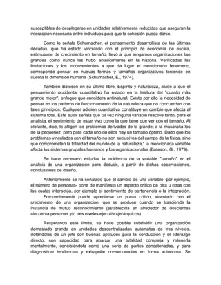 susceptibles de desplegarse en unidades relativamente reducidas que aseguran la
interacción necesaria entre individuos para que la cohesión pueda darse.
Como lo señala Schumacher, el pensamiento desarrollista de las últimas
décadas, que ha estado vinculado con el principio de economía de escala,
estimulante de crecimiento en tamaño, llevó a que tengamos organizaciones tan
grandes como nunca las hubo anteriormente en la historia. Verificadas las
limitaciones y los inconvenientes a que da lugar el mencionado fenómeno,
corresponde pensar en nuevas formas y tamaños organizativos teniendo en
cuenta la dimensión humana (Schumacher, E., 1974).
También Bateson en su último libro, Espíritu y naturaleza, alude a que el
pensamiento occidental cuantitativo ha estado en la tesitura del "cuanto más
grande mejor", enfoque que considera antinatural. Existe por ello la necesidad de
pensar en los patterns de funcionamiento de la naturaleza que no concuerdan con
tales principios. Cualquier adición cuantitativa constituye un cambio que afecta al
sistema total. Este autor señala que tal vez ninguna variable reactive tanto, para el
analista, el sentimiento de estar vivo como la que tiene que ver con el tamaño. Al
elefante, dice, lo afligen los problemas derivados de lo grande; a la musaraña los
de la pequeñez, pero para cada uno de ellos hay un tamaño óptimo. Dado que los
problemas vinculados con el tamaño no son exclusivos del campo de la física, sino
que comprometen la totalidad del mundo de la naturaleza," la mencionada variable
afecta los sistemas grupales humanos y los organizacionales (Bateson, G., 1979).
Se hace necesario estudiar la incidencia de la variable "tamaño" en el
análisis de una organización para deducir, a partir de dichas observaciones,
conclusiones de diseño.
Anteriormente se ha señalado que el cambio de una variable -por ejemplo,
el número de personas- pone de manifiesto un aspecto crítico de otra u otras con
las cuales interactúa, por ejemplo el sentimiento de pertenencia o la integración.
Frecuentemente puede apreciarse un punto crítico, vinculado con el
crecimiento de una organización, que se produce cuando se trasciende la
instancia de mutuo reconocimiento (establecida en alrededor de doscientas
cincuenta personas y/o tres niveles ejecutivo-jerárquicos).
Respetando este límite, se hace posible subdividir una organización
demasiado grande en unidades descentralizadas autómatas de tres niveles,
dotándolas de un jefe con buenas aptitudes para la conducción y el liderazgo
directo, con capacidad para abarcar una totalidad compleja y retenerla
mentalmente, concibiéndola como una serie de partes concatenadas, y para
diagnosticar tendencias y extrapolar consecuencias en forma autónoma. Se
 