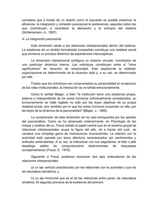 considera que a través de un diseño como el expuesto es posible preservar la
eficiencia, la integración y cohesión psicosocial la pertenencia, aspectos todos los
que (contribuyen a neutralizar la alienación y la entropía del sistema
(Schlemenson, A., 1987).
4- La integración psicosocial
Esta dimensión alude a las relaciones interpersonales dentro del sistema.
La existencia de un ámbito formalizado compartido constituye una realidad social
que enmarca un proceso dinámico de experiencias intersubjetivas.
La dimensión interpersonal configura un sistema vincular, movilizador de
una particular dinámica interna. Los individuos constituyen entre sí "otros
significativos" en situación de reciprocidad. Este aspecto-de la realidad:
organizacional es determinante de la situación total y, a su vez, es determinado
por ella.
Puesto que los individuos ven comprometida su personalidad en el ejercicio
de los roles institucionales, la interacción se ve teñida emocionalmente.
Como lo señaló Bleger, si bien "la institución tiene una existencia propia,
externa e independiente de los seres humanos individualmente considerados, su
funcionamiento se halla reglado no sólo por las leyes objetivas de su propia
realidad social, sino también por lo que los seres humanos proyectan en ella, por
las leyes de la dinámica de la personalidad" (Bleger, J., 1966).
La comprensión de esta dimensión se ha visto enriquecida por los aportes
del psicoanálisis. Como se ha observado anteriormente, en Psicología de las
masas y análisis del yo, Freud señaló el papel central que en el sistema grupal de
relaciones interpersonales ocupa la figura del jefe, rol a través del cual., se
canaliza una compleja gama de motivaciones inconscientes. La relación con la
autoridad está signada por lazos afectivos caracterizados por sentimientos y
actitudes ambivalentes. A su vez, al interactuar con sus seguidores, el líder o jefe
despliega estilos de comportamiento determinantes de respuestas
complementarias (Freud, S., 1979).
Siguiendo a Freud, podemos reconocer dos ejes ordenadores de las
relaciones interpersonales:
a) un eje vertical caracterizado por las relaciones con la autoridad y que es
de naturaleza asimétrica, y
b) un eje horizontal que es el de las relaciones entre pares, de naturaleza
simétrica. El segundo proviene de la existencia del primero.
 