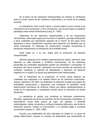 En el plano de las relaciones interpersonales se produce la confluencia
entre el mundo interno de los individuos involucrados y el mundo de la realidad
concreta.
La interrelación entre mundo interno y mundo externo ocurre merced a los
mecanismos de la proyección y de la introyección, que buscan lograr el equilibrio
psicológico entre ambas dimensiones (Laing, R., 1974).
Valiéndose de las relaciones interpersonales y de los mecanismos
mencionados, cada sujeto pugna por encontrar un equilibrio, que logra atribuyendo
a otros cualidades que representan aspectos de sí mismo. El otro actúa como
depositario o cómo complemento requerido para preservar una identidad que se
siente amenazada. El interjuego de proyecciones cruzadas compromete la
percepción interpersonal y la percepción de la realidad social.
Cada sujeto es, a su vez, objeto para la proyección de aspectos
intrapersonales.
Distintos aspectos de la realidad organizacional se utilizan, asimismo, para
depositar en ellos fantasías y conflictos inconscientes. En las relaciones
personales los contenidos depositados pueden ser absorbidos o rechazados. El
fenómeno del "chivo emisario", representa una forma primitiva de resolución de
conflictos: constituye un ejemplo de depositación y absorción de aspectos
negativos en un sujeto o un grupo que desempeña roles institucionales.
Por el mecanismo de la proyección, el mundo social adquiere así
cualidades que responden a la realidad interna de los individuos involucrados.
Jaques; siguiendo a M. Klein, ha destacado en particular el papel que juegan las
ansiedades persecutorias y depresivas que impregnan la atmósfera social
determinando fenómenos de dinámica interna que alteran significativamente el
rumbo de la organización, e impidiendo muchas veces la concreción de ciertas
decisiones.
La resistencia al cambio, que constituye un fenómeno ampliamente,
difundido, representa una forma de expresión de las mencionadas ansiedades. La
desconfianza mutua entre grupos da lugar, por ejemplo, a actitudes
estereotipadas, rígidas, tendientes a configurar baluartes defensivos, que limitan la
interacción genuina, impiden la comunicación y no permiten llegar a acuerdos
concertados (Jaques, E., 1953, 1969).
Cuando una problemática de esta naturaleza se instala en un grupo de
trabajo determinado, requiere un proceso de elaboración que compromete un
 