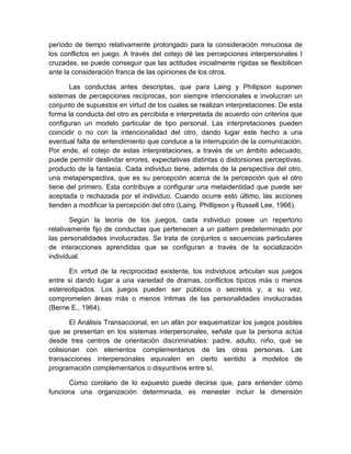 período de tiempo relativamente prolongado para la consideración minuciosa de
los conflictos en juego. A través del cotejo dé las percepciones interpersonales I
cruzadas, se puede conseguir que las actitudes inicialmente rígidas se flexibilicen
ante la consideración franca de las opiniones de los otros.
Las conductas antes descriptas, que para Laing y Philipson suponen
sistemas de percepciones recíprocas, son siempre intencionales e involucran un
conjunto de supuestos en virtud de los cuales se realizan interpretaciones. De esta
forma la conducta del otro es percibida e interpretada de acuerdo con criterios que
configuran un modelo particular de tipo personal. Las interpretaciones pueden
coincidir o no con la intencionalidad del otro, dando lugar este hecho a una
eventual falta de entendimiento que conduce a la interrupción de la comunicación.
Por ende, el cotejo de estas interpretaciones, a través de un ámbito adecuado,
puede permitir deslindar errores, expectativas distintas o distorsiones perceptivas,
producto de la fantasía. Cada individuo tiene, además de la perspectiva del otro,
una metaperspectiva, que es su percepción acerca de la percepción que el otro
tiene del primero. Esta contribuye a configurar una metaidentidad que puede ser
aceptada o rechazada por el individuo. Cuando ocurre esto último, las acciones
tienden a modificar la percepción del otro (Laing, Phillipson y Russell Lee, 1966).
Según la teoría de los juegos, cada individuo posee un repertorio
relativamente fijo de conductas que pertenecen a un pattern predeterminado por
las personalidades involucradas. Se trata de conjuntos o secuencias particulares
de interacciones aprendidas que se configuran a través de la socialización
individual.
En virtud de la reciprocidad existente, los individuos articulan sus juegos
entre sí dando lugar a una variedad de dramas, conflictos típicos más o menos
estereotipados. Los juegos pueden ser públicos o secretos y, a su vez,
comprometen áreas más o menos íntimas de las personalidades involucradas
(Berne E., 1964).
El Análisis Transaccional, en un afán por esquematizar los juegos posibles
que se presentan en los sistemas interpersonales, señala que la persona actúa
desde tres centros de orientación discriminables: padre, adulto, niño, qué se
colisionan con elementos complementarios de las otras personas. Las
transacciones interpersonales equivalen en cierto sentido a modelos de
programación complementarios o disyuntivos entre sí.
Como corolario de lo expuesto puede decirse que, para entender cómo
funciona una organización determinada, es menester incluir la dimensión
 
