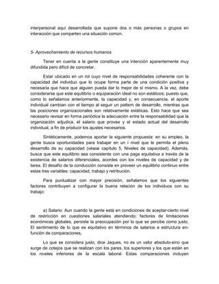 interpersonal aquí desarrollada que supone dos o más personas o grupos en
interacción que comparten una situación común.
5- Aprovechamiento de recursos humanos
Tener en cuenta a la gente constituye una intención aparentemente muy
difundida pero difícil de concretar.
Estar ubicado en un rol cuyo nivel de responsabilidades coherente con la
capacidad del individuo que lo ocupe forma parte de una condición positiva y
necesaria que hace que alguien pueda dar lo mejor de sí mismo. A la vez, debe
considerarse que este equilibrio o equiparación ideal no son estáticos; puesto que,
como lo señalamos anteriormente, la capacidad y, en consecuencia, el aporte
individual cambian con el tiempo al seguir un pattern de desarrollo, mientras que
las posiciones organizacionales son relativamente estáticas. Esto hace que sea
necesario revisar en forma periódica la adecuación entre la responsabilidad que la
organización adjudica, el salario que provee y el estado actual del desarrollo
individual, a fin de producir los ajustes necesarios.
Sintéticamente, podemos aportar la siguiente propuesta: en su empleo, la
gente busca oportunidades para trabajar en un í nivel que le permita el pleno
desarrollo de su capacidad (véase capítulo 5, Niveles de capacidad). Además,
busca que este equilibrio sea consistente con una paga equitativa a través de la
existencia de salarios diferenciales, acordes con los niveles de capacidad y de
tarea. El desafío de la conducción consiste en proveer un equilibrio continuo entre
estas tres variables: capacidad, trabajo y retribución.
Para puntualizar con mayor precisión, señalamos que los siguientes
factores contribuyen a configurar la buena relación de los individuos con su
trabajo:
a) Salario: Aun cuando la gente está en condiciones de aceptar-cierto nivel
de restricción en cuestiones salariales atendiendo; factores de limitaciones
económicas globales, persiste la preocupación por lo que se percibe como justo.
El sentimiento de lo que es equitativo en términos de salarios e estructura en-
función de comparaciones,
Lo que se considera justo, dice Jaques, no es un valor absoluto-sino que
surge de cotejos que se realizan con los pares, los superiores y los que están en
los niveles inferiores de la escala laboral. Estas comparaciones incluyen
 