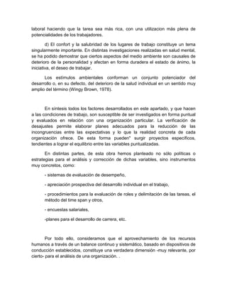 laboral haciendo que la tarea sea más rica, con una utilizacion más plena de
potencialidades de los trabajadores.
d) El confort y la salubridad de los lugares de trabajo constituye un tema
singularmente importante. En distintas investigaciones realizadas en salud mental,
se ha podido demostrar que ciertos aspectos del medio ambiente son causales de
deterioro de la personalidad y afectan en forma duradera el estado de ánimo, la
iniciativa, el deseo de trabajar.
Los estímulos ambientales conforman un conjunto potenciador del
desarrollo o, en su defecto, del deterioro de la salud individual en un sentido muy
amplio del término (Wingy Brown, 1978).
En síntesis todos los factores desarrollados en este apartado, y que hacen
a las condiciones de trabajo, son susceptible de ser investigados en forma puntual
y evaluados en relación con una organización particular. La verificación de
desajustes permite elaborar planes adecuados para la reducción de las
incongruencias entre las expectativas y lo que la realidad concreta de cada
organización ofrece. De esta forma pueden" surgir proyectos específicos,
tendientes a lograr el equilibrio entre las variables puntualizadas.
En distintas partes, de esta obra hemos planteado no sólo políticas o
estrategias para el análisis y corrección de dichas variables, sino instrumentos
muy concretos, como:
- sistemas de evaluación de desempeño,
- apreciación prospectiva del desarrollo individual en el trabajo,
- procedimientos para la evaluación de roles y delimitación de las tareas, el
método del time span y otros,
- encuestas salariales,
-planes para el desarrollo de carrera, etc.
Por todo ello, consideramos que el aprovechamiento de los recursos
humanos a través de un balance continuo y sistemático, basado en dispositivos de
conducción establecidos, constituye una verdadera dimensión -muy relevante, por
cierto- para el análisis de una organización. .
 