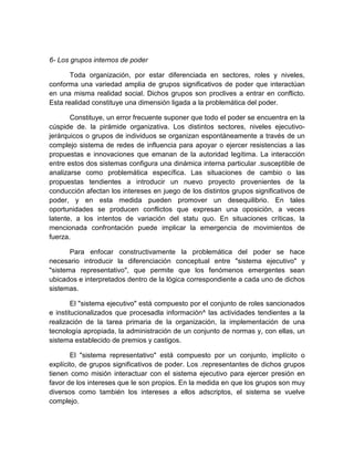 6- Los grupos internos de poder
Toda organización, por estar diferenciada en sectores, roles y niveles,
conforma una variedad amplia de grupos significativos de poder que interactúan
en una misma realidad social. Dichos grupos son proclives a entrar en conflicto.
Esta realidad constituye una dimensión ligada a la problemática del poder.
Constituye, un error frecuente suponer que todo el poder se encuentra en la
cúspide de. la pirámide organizativa. Los distintos sectores, niveles ejecutivo-
jerárquicos o grupos de individuos se organizan espontáneamente a través de un
complejo sistema de redes de influencia para apoyar o ejercer resistencias a las
propuestas e innovaciones que emanan de la autoridad legítima. La interacción
entre estos dos sistemas configura una dinámica interna particular .susceptible de
analizarse como problemática específica. Las situaciones de cambio o las
propuestas tendientes a introducir un nuevo proyecto provenientes de la
conducción afectan los intereses en juego de los distintos grupos significativos de
poder, y en esta medida pueden promover un desequilibrio. En tales
oportunidades se producen conflictos que expresan una oposición, a veces
latente, a los intentos de variación del statu quo. En situaciones críticas, la
mencionada confrontación puede implicar la emergencia de movimientos de
fuerza.
Para enfocar constructivamente la problemática del poder se hace
necesario introducir la diferenciación conceptual entre "sistema ejecutivo" y
"sistema representativo", que permite que los fenómenos emergentes sean
ubicados e interpretados dentro de la lógica correspondiente a cada uno de dichos
sistemas.
El "sistema ejecutivo" está compuesto por el conjunto de roles sancionados
e institucionalizados que procesadla información^ las actividades tendientes a la
realización de la tarea primaria de la organización, la implementación de una
tecnología apropiada, la administración de un conjunto de normas y, con ellas, un
sistema establecido de premios y castigos.
El "sistema representativo" está compuesto por un conjunto, implícito o
explícito, de grupos significativos de poder. Los .representantes de dichos grupos
tienen como misión interactuar con el sistema ejecutivo para ejercer presión en
favor de los intereses que le son propios. En la medida en que los grupos son muy
diversos como también los intereses a ellos adscriptos, el sistema se vuelve
complejo.
 
