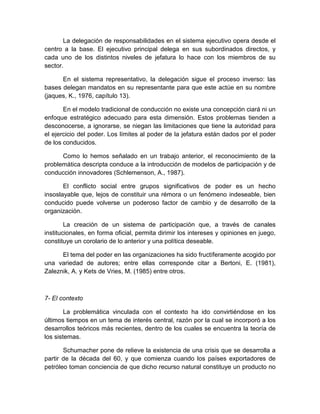 La delegación de responsabilidades en el sistema ejecutivo opera desde el
centro a la base. El ejecutivo principal delega en sus subordinados directos, y
cada uno de los distintos niveles de jefatura lo hace con los miembros de su
sector.
En el sistema representativo, la delegación sigue el proceso inverso: las
bases delegan mandatos en su representante para que este actúe en su nombre
(jaques, K., 1976, capítulo 13).
En el modelo tradicional de conducción no existe una concepción ciará ni un
enfoque estratégico adecuado para esta dimensión. Estos problemas tienden a
desconocerse, a ignorarse, se niegan las limitaciones que tiene la autoridad para
el ejercicio del poder. Los límites al poder de la jefatura están dados por el poder
de los conducidos.
Como lo hemos señalado en un trabajo anterior, el reconocimiento de la
problemática descripta conduce a la introducción de modelos de participación y de
conducción innovadores (Schlemenson, A., 1987).
El conflicto social entre grupos significativos de poder es un hecho
insoslayable que, lejos de constituir una rémora o un fenómeno indeseable, bien
conducido puede volverse un poderoso factor de cambio y de desarrollo de la
organización.
La creación de un sistema de participación que, a través de canales
institucionales, en forma oficial, permita dirimir los intereses y opiniones en juego,
constituye un corolario de lo anterior y una política deseable.
El tema del poder en las organizaciones ha sido fructíferamente acogido por
una variedad de autores; entre ellas corresponde citar a Bertoni, E. (1981),
Zaleznik, A. y Kets de Vries, M. (1985) entre otros.
7- El contexto
La problemática vinculada con el contexto ha ido convirtiéndose en los
últimos tiempos en un tema de interés central, razón por la cual se incorporó a los
desarrollos teóricos más recientes, dentro de los cuales se encuentra la teoría de
los sistemas.
Schumacher pone de relieve la existencia de una crisis que se desarrolla a
partir de la década del 60, y que comienza cuando los países exportadores de
petróleo toman conciencia de que dicho recurso natural constituye un producto no
 
