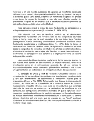 renovable y, en esta medida, susceptible de agotarse. La importancia estratégica
del mencionado recurso y la supuesta inevitabilidad de su agotamiento, de seguir
la tendencia que se venía dando, determinó un incremento abrupto de los precios
como forma de regular la demanda y, con ello, una inflación mundial sin
precedentes. Se puso así en evidencia que el desarrollo industrial exponencial de
este siglo estaba asentado sobre un tembladeral.
Esta convicción movió a revisar de modo fundamental las concepciones y
enfoques vigentes en organización (Schumacher, E., 1974, 1980).
Los cambios que esta problemática movilizó en el pensamiento
contemporáneo representan una reversión total de las perspectivas asumidas
hasta la fecha, razón por la cual equivalen a lo que Kuhn llama "cambio
paradigmático". Ciertas creencias y procedimientos previamente aceptados fueron
fuertemente cuestionados y modificados;(Kuhn, T., 1971). Esto ha tenido el
carácter de una revolución científica. Ahora, la organización comienza a ser vista
desde la perspectiva del contexto y en virtud de los efectos que el ámbito externo,
abruptamente cambiante, ejerce sobre ella. Resultan por ende desactualizadas o
insuficientes las concepciones que conciben a la organización como un sistema
autocontenido, cerrado.
Aun cuando las ideas vinculadas con la teoría de los sistemas abiertos no
son nuevas, ellas ejercen en este momento un impacto renovado, tanto en la
investigación como en el entrenamiento gerencial. De allí por ejemplo la
importancia asignada a rubros tales como "planeamiento estratégico" que ocupan
un lugar central en las carteleras de los principales institutos de capacitación.
El concepto de Emery y Trist de "contextos turbulentos" conduce a la
consideración de las complejas interrelaciones que se establecen con el ambiente
y que son determinantes de restricciones o limitaciones nuevas para la
organización (Emery y Trist 1965). Tal concepto, que destaca la importancia del
contexto, es crítico para la comprensión de la dinámica interna. El contexto
marcadamente inestable introduce una cuota de in-certidumbre que amenaza
desbordar la capacidad de contención. La inestabilidad se transforma en una
constante, que configura una amenaza en la medida en que la ruptura de .una •
regularidad cuestiona los sistemas de predicciones previos conformados alrededor
de marcos referenciales fuertemente internalizados por la conducción. El cambio
abrupto determina así una crisis que se expresa en un "shock" particular
consistente en una repentina incapacidad para realizar planificaciones confiables a
mediano y largo plazo.
 