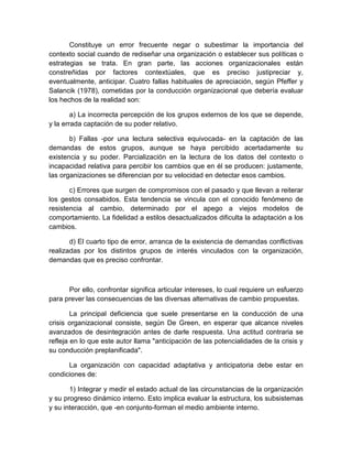 Constituye un error frecuente negar o subestimar la importancia del
contexto social cuando de rediseñar una organización o establecer sus políticas o
estrategias se trata. En gran parte, las acciones organizacionales están
constreñidas por factores contextúales, que es preciso justipreciar y,
eventualmente, anticipar. Cuatro fallas habituales de apreciación, según Pfeffer y
Salancik (1978), cometidas por la conducción organizacional que debería evaluar
los hechos de la realidad son:
a) La incorrecta percepción de los grupos externos de los que se depende,
y la errada captación de su poder relativo.
b) Fallas -por una lectura selectiva equivocada- en la captación de las
demandas de estos grupos, aunque se haya percibido acertadamente su
existencia y su poder. Parcialización en la lectura de los datos del contexto o
incapacidad relativa para percibir los cambios que en él se producen: justamente,
las organizaciones se diferencian por su velocidad en detectar esos cambios.
c) Errores que surgen de compromisos con el pasado y que llevan a reiterar
los gestos consabidos. Esta tendencia se vincula con el conocido fenómeno de
resistencia al cambio, determinado por el apego a viejos modelos de
comportamiento. La fidelidad a estilos desactualizados dificulta la adaptación a los
cambios.
d) El cuarto tipo de error, arranca de la existencia de demandas conflictivas
realizadas por los distintos grupos de interés vinculados con la organización,
demandas que es preciso confrontar.
Por ello, confrontar significa articular intereses, lo cual requiere un esfuerzo
para prever las consecuencias de las diversas alternativas de cambio propuestas.
La principal deficiencia que suele presentarse en la conducción de una
crisis organizacional consiste, según De Green, en esperar que alcance niveles
avanzados de desintegración antes de darle respuesta. Una actitud contraria se
refleja en lo que este autor llama "anticipación de las potencialidades de la crisis y
su conducción preplanificada".
La organización con capacidad adaptativa y anticipatoria debe estar en
condiciones de:
1) Integrar y medir el estado actual de las circunstancias de la organización
y su progreso dinámico interno. Esto implica evaluar la estructura, los subsistemas
y su interacción, que -en conjunto-forman el medio ambiente interno.
 