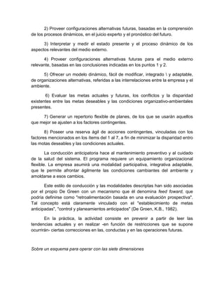 2) Proveer configuraciones alternativas futuras, basadas en la comprensión
de los procesos dinámicos, en el juicio experto y el pronóstico del futuro.
3) Interpretar y medir el estado presente y el proceso dinámico de los
aspectos relevantes del medio externo.
4) Proveer configuraciones alternativas futuras para el medio externo
relevante, basadas en las conclusiones indicadas en los puntos 1 y 2.
5) Ofrecer un modelo dinámico, fácil de modificar, integrado  y adaptable,
de organizaciones alternativas, referidas a las interrelaciones entre la empresa y el
ambiente.
6) Evaluar las metas actuales y futuras, los conflictos y la disparidad
existentes entre las metas deseables y las condiciones organizativo-ambientales
presentes.
7) Generar un repertorio flexible de planes, de los que se usarán aquellos
que mejor se ajusten a los factores contingentes.
8) Poseer una reserva ágil de acciones contingentes, vinculadas con los
factores mencionados en los ítems del 1 al 7, a fin de minimizar la disparidad entro
las motas deseables y las condiciones actuales.
La conducción anticipatoria hace al mantenimiento preventivo y al cuidado
de la salud del sistema. El programa requiere un equipamiento organizacional
flexible. La empresa asumirá una modalidad participativa, integrativa adaptable,
que le permite afrontar ágilmente las condiciones cambiantes del ambiente y
amoldarse a esos cambios.
Este estilo de conducción y las modalidades descriptas han sido asociadas
por el propio De Green con un mecanismo que él denomina feed foward, que
podría definirse como "retroalimentación basada en una evaluación prospectiva".
Tal concepto está claramente vinculado con el "establecimiento de metas
anticipadas", "control y planeamientos anticipados" (De Groen, K.B., 1982).
En la práctica, la actividad consiste en prevenir a partir de leer las
tendencias actuales y en realizar -en función de restricciones que se supone
ocurrirán- ciertas correcciones en las, conductas y en las operaciones futuras.
Sobre un esquema para operar con las siete dimensiones
 