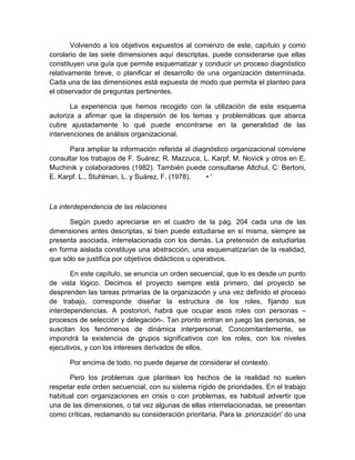 Volviendo a los objetivos expuestos al comienzo de este, capítulo y como
corolario de las siete dimensiones aquí descriptas, puede considerarse que ellas
constituyen una guía que permite esquematizar y conducir un proceso diagnóstico
relativamente breve, o planificar el desarrollo de una organización determinada.
Cada una de las dimensiones está expuesta de modo que permita el planteo para
el observador de preguntas pertinentes.
La experiencia que hemos recogido con la utilización de este esquema
autoriza a afirmar que la dispersión de los temas y problemáticas que abarca
cubre ajustadamente lo qué puede encontrarse en la generalidad de las
intervenciones de análisis organizacional.
Para ampliar la información referida al diagnóstico organizacional conviene
consultar los trabajos de F. Suárez; R. Mazzuca, L. Karpf; M. Novick y otros en E.
Muchinik y colaboradores (1982). También puede consultarse Altchul, C: Bertoni,
E. Karpf. L., Stuhlman, L. y Suárez, F. (1978). • '
La interdependencia de las relaciones
Según puedo apreciarse en el cuadro de la pág. 204 cada una de las
dimensiones antes descriptas, si bien puede estudiarse en sí misma, siempre se
presenta asociada, interrelacionada con los demás. La pretensión de estudiarlas
en forma aislada constituye una abstracción, una esquematizarían de la realidad,
que sólo se justifica por objetivos didácticos u operativos.
En este capítulo, se enuncia un orden secuencial, que lo es desde un punto
de vista lógico. Decimos el proyecto siempre está primero, del proyecto se
desprenden las tareas primarias de la organización y una vez definido el proceso
de trabajo, corresponde diseñar la estructura de los roles, fijando sus
interdependencias. A postoriori, habrá que ocupar esos roles con personas –
procesos de selección y delegación-. Tan pronto entran en juego las personas, se
suscitan los fenómenos de dinámica interpersonal. Concomitantemente, se
impondrá la existencia de grupos significativos con los roles, con los niveles
ejecutivos, y con los intereses derivados de ellos.
Por encima de todo, no puede dejarse de considerar el contexto.
Pero los problemas que plantean los hechos de la realidad no suelen
respetar este orden secuencial, con su sistema rígido de prioridades. En el trabajo
habitual con organizaciones en crisis o con problemas, es habitual advertir que
una de las dimensiones, o tal vez algunas de ellas interrelacionadas, se presentan
como críticas, reclamando su consideración prioritaria. Para la .priorización' do una
 