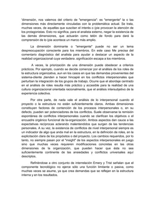 'dimensión, nos valemos del criterio de "emergencia": es "emergente" la o las
dimensiones más directamente vinculadas con la problemática actual. Se trata,
muchas veces, de aquellas que suscitan el interés o (pie provocan la atención de
los protagonistas. Esto no significa, para el analista externo, negar la existencia de
las demás dimensiones, que actuarán como telón de fondo para dará la
comprensión de lo (pie acontece un marco más amplio.
La dimensión dominante o "emergente" puede no ser un tema
despreocupación consciente para los miembros. En este caso Me precisa del
comentario diagnóstico del analista para ayudar a destacar un aspecto de la
realidad organizacional cuya verdadera .significación escapa a los miembros.
A veces, la priorización de una dimensión puede obedecer a criterios
prácticos. Por ejemplo, cuando se decide comenzar por el análisis de los roles de
la estructura organizativa, aun en los casos en que las demandas provenientes del
sistema-cliente ¡tienden a hacer hincapié en los conflictos interpersonales que
perturban la integración de los grupos de trabajo. Ocurre que el abordaje centrado
en el análisis de roles resulta más práctico y accesible para la realidad de una
cultura organizacional orientada racionalmente, que el análisis intersubjetivo de la
experiencia colectiva.
Por otra parte, de nada vale el análisis de lo interpersonal cuando el
proyecto o la estructura no están suficientemente claros. Ambas dimensiones
constituyen factores de contención de los procesos interpersonales o, en su
defecto, pueden ser potenciadores de los conflictos. Suele observarse la remisión
espontánea de conflictos interpersonales cuando se clarifican los objetivos o el
encuadre orgánico funcional de la-organización. Ambos aspectos dan cauce a las
expectativas recíprocas aclarando malentendidos que surgen de las tendencias
personales. A su vez, la existencia de conflictos de nivel interpersonal siempre es
un indicador de algo que anda mal en la estructura, en la definición de roles, en la
explicitación clara de los propósitos o del proyecto. Los cambios requeridos, por lo
tanto, no siempre pasan por el "insight" de los aspectos interpersonales en juego
sino que muchas veces requieren modificaciones concretas en las otras
dimensiones de la organización, que pueden hacer que ésta no sea
suficientemente continente de las ansiedades y conflictos universales aquí
descriptos.
Refiriéndose a otro conjunto de interrelación Emery y Trist señalan que el
componente tecnológico no ejerce sólo una función limitante o pasiva, como
muchas veces se asume, ya que crea demandas que se reflejan en la estructura
interna y en los resultados.
 