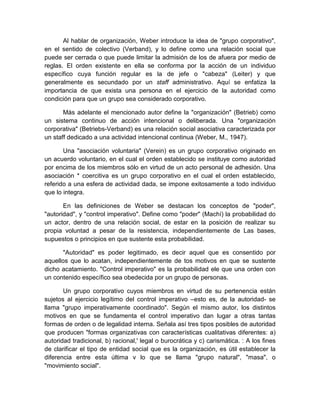 Al hablar de organización, Weber introduce la idea de "grupo corporativo",
en el sentido de colectivo (Verband), y lo define como una relación social que
puede ser cerrada o que puede limitar la admisión de los de afuera por medio de
reglas. El orden existente en ella se conforma por la acción de un individuo
específico cuya función regular es la de jefe o "cabeza" (Leiter) y que
generalmente es secundado por un staff administrativo. Aquí se enfatiza la
importancia de que exista una persona en el ejercicio de la autoridad como
condición para que un grupo sea considerado corporativo.
Más adelante el mencionado autor define la "organización" (Betrieb) como
un sistema continuo de acción intencional o deliberada. Una "organización
corporativa" (Betriebs-Verband) es una relación social asociativa caracterizada por
un staff dedicado a una actividad intencional continua (Weber, M., 1947).
Una "asociación voluntaria" (Verein) es un grupo corporativo originado en
un acuerdo voluntario, en el cual el orden establecido se instituye como autoridad
por encima de los miembros sólo en virtud de un acto personal de adhesión. Una
asociación * coercitiva es un grupo corporativo en el cual el orden establecido,
referido a una esfera de actividad dada, se impone exitosamente a todo individuo
que lo integra.
En las definiciones de Weber se destacan los conceptos de "poder",
"autoridad", y "control imperativo". Define como "poder" (Machí) la probabilidad do
un actor, dentro de una relación social, de estar en la posición de realizar su
propia voluntad a pesar de la resistencia, independientemente de Las bases,
supuestos o principios en que sustente esta probabilidad.
"Autoridad" es poder legitimado, es decir aquel que es consentido por
aquellos que lo acatan, independientemente de tos motivos en que se sustente
dicho acatamiento. "Control imperativo" es la probabilidad ele que una orden con
un contenido específico sea obedecida por un grupo de personas.
Un grupo corporativo cuyos miembros en virtud de su pertenencia están
sujetos al ejercicio legítimo del control imperativo –esto es, de la autoridad- se
llama "grupo imperativamente coordinado". Según el mismo autor, los distintos
motivos en que se fundamenta el control imperativo dan lugar a otras tantas
formas de orden o de legalidad interna. Señala así tres tipos posibles de autoridad
que producen "formas organizativas con características cualitativas diferentes: a)
autoridad tradicional, b) racional,' legal o burocrática y c) carismática. : A los fines
de clarificar el tipo de entidad social que es la organización, es útil establecer la
diferencia entre esta última v lo que se llama "grupo natural", "masa", o
"movimiento social".
 