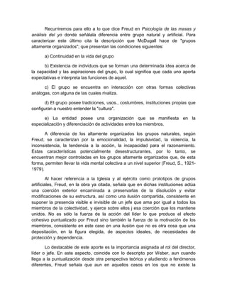 Recurriremos para ello a lo que dice Freud en Psicología de las masas y
análisis del yo donde señálala diferencia entre grupo natural y artificial. Para
caracterizar este último cita la descripción que McDugall hace de "grupos
altamente organizados"; que presentan las condiciones siguientes:
a) Continuidad en la vida del grupo
b) Existencia de individuos que se forman una determinada idea acerca de
la capacidad y las aspiraciones del grupo, lo cual significa que cada uno aporta
expectativas e interpreta las funciones de aquel.
c) El grupo se encuentra en interacción con otras formas colectivas
análogas, con alguna de las cuales rivaliza.
d) El grupo posee tradiciones, usos., costumbres, instituciones propias que
configuran a nuestro entender la "cultura".
e) La entidad posee una organización que se manifiesta en la
especialización y diferenciación de actividades entre los miembros.
A diferencia de los altamente organizados los grupos naturales, según
Freud, se caracterizan por la emocionalidad, la impulsividad, la violencia, la
inconsistencia, la tendencia a la acción, la incapacidad para el razonamiento.
Estas características potencialmente desestructurantes, por lo tanto, se
encuentran mejor controladas en los grupos altamente organizados que, de esta
forma, permiten llevar la vida mental colectiva a un nivel superior (Freud, S., 1921-
1979).
Al hacer referencia a la Iglesia y al ejército como prototipos de grupos
artificiales, Freud, en la obra ya citada, señala que en dichas instituciones actúa
una coerción exterior encaminada a preservarlas de la disolución y evitar
modificaciones de su estructura, así como una ilusión compartida, consistente en
suponer la presencia visible e invisible de un jefe que ama por igual a todos los
miembros de la colectividad, y ejerce sobre ellos j esa coerción que los mantiene
unidos. No es sólo la fuerza de la acción del líder lo que produce el efecto
cohesivo puntualizado por Freud sino también la fuerza de la motivación de los
miembros, consistente en este caso en una ilusión que no es otra cosa que una
depositación, en la figura elegida, de aspectos ideales, de necesidades de
protección y dependencia.
Lo destacable de este aporte es la importancia asignada al rol del director,
líder o jefe. En este aspecto, coincide con lo descripto por Weber, aun cuando
llega a la puntualización desde otra perspectiva teórica y aludiendo a fenómenos
diferentes, Freud señala que aun en aquellos casos en los que no existe la
 