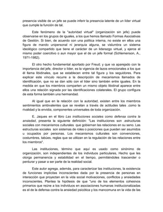 presencia visible de un jefe se puede inferir la presencia latente de un líder virtual
que cumple la función de tal.
Este fenómeno de la "autoridad virtual" (organización sin jefe) puede
observarse en los grupos de iguales, a los que hemos llamado Formas Asociativas
de Gestión. Si bien, de acuerdo con una política interna, no existe en ellos una
figura de mando unipersonal ni jerarquía alguna, se vislumbra un sistema
ideológico compartido que tiene el carácter de un liderazgo virtual, y ejerce el
mismo poder coercitivo o aun mayor que el de un jefe formal (Schlemenson, A.,
1971-1982).
El otro hecho fundamental aportado por Freud; y que va aparejado con la
importancia del jefe, director o líder, es la vigencia de lazos emocionales a los que
él llama libidinales, que se establecen entre tal figura y los seguidores. Para
explicar este vínculo recurre a la descripción de mecanismos llamados de
identificación, que no se dan sólo con el líder sino también entre iguales. En la
medida en que los miembros comparten un mismo objeto libidinal aparece entre
ellos una relación signada por las identificaciones colaterales. El grupo configura
de esta forma también una hermandad.
Al igual que en la relación con la autoridad, existen entre los miembros
sentimientos ambivalentes que se revelan a través de actitudes tales .como la
rivalidad y la envidia, componentes universales de toda organización.
E. Jaques en el libro Las instituciones sociales como defensa contra la
ansiedad, presenta la siguiente definición: "Las instituciones son .estructuras
sociales con mecanismos culturales que gobiernan las relaciones en su seno. Las
estructuras sociales son sistemas de roles o posiciones que pueden ser asumidos
u ocupados por personas. Los mecanismos culturales son convenciones,
costumbres, tabúes, reglas que se utilizan en la regulación de las relaciones entre
los miembros".
Las instituciones, término que aquí es usado como sinónimo de
organización, son independientes de los individuos particulares, Hecho que les
otorga permanencia y estabilidad en el tiempo, permitiéndoles trascender o
perdurar y pasar a ser parte de la realidad social.
Este autor agrega, además, para caracterizar las instituciones, la existencia
de funciones implícitas inconscientes dada por la presencia de personas en
interacción que proyectan en la vida social motivaciones, conflictos y ansiedades
inconscientes. Plantea la hipótesis de que "uno de los elementos cohesivos
primarios que reúne a los individuos en asociaciones humanas institucionalizadas
es el de la defensa contra la ansiedad psicótica y los mancomuna en la vida de las
 