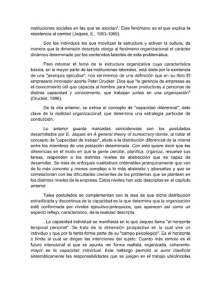 instituciones sociales en las que se asocian". Este fenómeno es el que explica la
resistencia al cambió (Jaques, E., 1953-1969).
Son los individuos los que movilizan la estructura y activan la cultura, de
manera que la dimensión descripta otorga al fenómeno organizacional el carácter
dinámico determinado por los contenidos latentes de esta problemática.
Para retomar el tema de la estructura organizativa cuya característica
básica, en la mayor parte de las instituciones laborales, está dada por la existencia
de una "jerarquía ejecutiva", nos serviremos de una definición que en su libro El
empresario innovador aporta Peter Drucker. Dice que "la gerencia de empresas es
el conocimiento útil que capacita al hombre para hacer productivas a personas de
distinta capacidad y conocimiento, que trabajan juntas en una organización"
(Drucker, 1986).
De la cita anterior, se extrae el concepto de "capacidad diferencial", dato
clave de la realidad organizacional. que determina una estrategia particular de
conducción.
Lo anterior guarda marcadas coincidencias con los postulados
desarrollados por E. Jaques en A general theory of bureacracy donde, al tratar el
concepto de "capacidad de trabajo", alude a la distribución diferencial de la misma
entre los miembros de una población determinada. Con esto quiere decir que las
diferencias en el modo en que la gente percibe, planifica, organiza, resuelve sus
tareas, responden a los distintos niveles de abstracción que es capaz de
desarrollar. Se trata de enfoques cualitativos ordenables jerárquicamente que van
de lo más concreto y menos complejo a lo más abstracto y abarcativo y que se
correlacionan con las dificultades crecientes de los problemas que se plantean en
los distintos niveles de la empresa. Estos niveles han sido descriptos en el capítulo
anterior.
Tales postulados se complementan con la idea de que dicha distribución
estratificada y discontinua de la capacidad es la que determina que la organización
esté conformada por niveles ejecutivo-jerárquicos, que aparecen así como un
aspecto reflejo, característico, de la realidad descripta.
. La capacidad individual se manifiesta en lo que Jaques llama "el horizonte
temporal personal". Se trata de la dimensión prospectiva en la cual vive un
individuo y que por lo tanto forma parte de su "campo psicológico". Es el horizonte
o límite al cual se dirigen las intenciones del sujeto. Cuanto más remoto es el
futuro intencional al que se apunta -en forma realista, organizada, coherente-
mayor es la capacidad individual. Este hallazgo permitid al autor clasificar
sistemáticamente las responsabilidades que se juegan en el trabajo ubicándolas
 