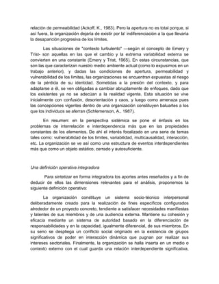 relación de permeabilidad (Ackoff, K., 1983). Pero la apertura no es total porque, si
así fuera, la organización dejaría de existir por la' indiferenciación a la que llevaría
la desaparición progresiva de los límites.
Las situaciones de "contexto turbulento" —según el concepto de Emery y
Trist- son aquellas en las que el cambio y la extrema variabilidad externa se
convierten en una constante (Emery y Trist, 1965). En estas circunstancias, que
son las que caracterizan nuestro medio ambiente actual (como lo expusimos en un
trabajo anterior), y dadas las condiciones de apertura, permeabilidad y
vulnerabilidad de los límites, las organizaciones se encuentran expuestas al riesgo
de la pérdida de su identidad. Sometidas a la presión del contexto, y para
adaptarse a él, se ven obligadas a cambiar abruptamente de enfoques, dado que
los existentes ya no se adecúan a la realidad vigente. Esta situación se vive
inicialmente con confusión, desorientación y caos, y luego como amenaza pues
las concepciones vigentes dentro de una organización constituyen baluartes a los
que los individuos se aferran (Schlemenson, A., 1987).
En resumen: en la perspectiva sistémica se pone el énfasis en los
problemas de interrelación e interdependencia más que en las propiedades
constantes de los elementos. De ahí el interés focalizado en una serie de temas
tales como: vulnerabilidad de los límites, variabilidad, multicausalidad, interacción,
etc. La organización se ve así como una estructura de eventos interdependientes
más que como un objeto estático, cerrado y autosuficiente.
Una definición operativa integradora
Para sintetizar en forma integradora los aportes antes reseñados y a fin de
deducir de ellos las dimensiones relevantes para el análisis, proponemos la
siguiente definición operativa:
La organización constituye un sistema socio-técnico interpersonal
deliberadamente creado para la realización de fines específicos configurados
alrededor de un proyecto concreto, tendiente a satisfacer necesidades manifiestas
y latentes de sus miembros y de una audiencia externa. Mantiene su cohesión y
eficacia mediante un sistema de autoridad basado en la diferenciación de
responsabilidades y en la capacidad, igualmente diferencial, de sus miembros. En
su seno se despliega un conflicto social originado en la existencia de grupos
significativos de poder en interacción dinámica que pugnan por realizar sus
intereses sectoriales. Finalmente, la organización se halla inserta en un medio o
contexto externo con el cual guarda una relación interdependiente significativa,
 