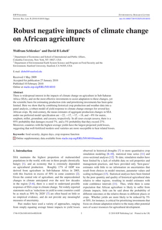 IOP PUBLISHING                                                                                           ENVIRONMENTAL RESEARCH LETTERS
Environ. Res. Lett. 5 (2010) 014010 (8pp)                                                                 doi:10.1088/1748-9326/5/1/014010




Robust negative impacts of climate change
on African agriculture
Wolfram Schlenker1 and David B Lobell2
1
  Department of Economics and School of International and Public Affairs,
Columbia University, New York, NY 10027, USA
2
  Department of Environmental Earth System Science and Program on Food Security and the
Environment, Stanford University, Stanford, CA 94305, USA

E-mail: dlobell@stanford.edu

Received 1 May 2009
Accepted for publication 27 January 2010
Published 10 February 2010
Online at stacks.iop.org/ERL/5/014010

Abstract
There is widespread interest in the impacts of climate change on agriculture in Sub-Saharan
Africa (SSA), and on the most effective investments to assist adaptation to these changes, yet
the scientiﬁc basis for estimating production risks and prioritizing investments has been quite
limited. Here we show that by combining historical crop production and weather data into a
panel analysis, a robust model of yield response to climate change emerges for several key
African crops. By mid-century, the mean estimates of aggregate production changes in SSA
under our preferred model speciﬁcation are −22, −17, −17, −18, and −8% for maize,
sorghum, millet, groundnut, and cassava, respectively. In all cases except cassava, there is a
95% probability that damages exceed 7%, and a 5% probability that they exceed 27%.
Moreover, countries with the highest average yields have the largest projected yield losses,
suggesting that well-fertilized modern seed varieties are more susceptible to heat related losses.

Keywords: food security, degree days, crop response function
S Online supplementary data available from stacks.iop.org/ERL/5/014010/mmedia



1. Introduction                                                       observed in historical droughts [7] to more quantitative crop
                                                                      simulation modeling [8–10], statistical time series [11] and
SSA maintains the highest proportion of malnourished                  cross-sectional analyses [12]. To date, simulation studies have
populations in the world, with one in three people chronically        been limited by a lack of reliable data on soil properties and
hungry [1], and an economy that is extremely dependent                management practices, and have provided only ‘best-guess’
on agricultural production. Roughly 17% of GDP was                    estimates with little to no information on uncertainties that
derived from agriculture in Sub-Saharan Africa in 2005,               result from choices in model structure, parameter values and
with this fraction in excess of 50% in some countries [2].            scaling techniques [13]. Statistical analyses have been limited
Given the central role of agriculture, and the unprecedented          by the poor quantity and quality of historical agricultural data
changes in climate anticipated over the next few decades              relative to other regions, resulting in model estimates with
in the region [3–6], there is a need to understand possible           wide conﬁdence intervals [11]. Thus, while there is some
responses of SSA crops to climate change. Yet widely reported         expectation that African agriculture is likely to suffer from
statements such as ‘reductions in yield in some countries could       climate impacts, little can be said about the probability of
be as much as 50% by 2020’ [7] are often based on little or           different outcomes or the relative threats to different places or
no empirical evidence, and do not provide any meaningful              crops. Whether yields are more likely to be reduced by 5%
measures of uncertainty.                                              or 50%, for instance, is critical for prioritizing investments that
     Past studies have used a variety of approaches, ranging          focus on climate adaptation relative to the many other potential
from simply equating average future impacts to yield losses           uses of scarce resources for agricultural development.

1748-9326/10/014010+08$30.00                                      1                            © 2010 IOP Publishing Ltd Printed in the UK
 