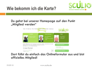 Du gehst bei unserer Homepage auf den Punkt „Mitglied werden“ Dort füllst du einfach das Onlineformular aus und bist offizielles Mitglied! Wie bekomm ich die Karte? 22.09.10 www.sculio.de 