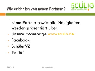 Neue Partner sowie alle Neuigkeiten werden präsentiert über:  Unsere Homepage  www.sculio.de Facebook  SchülerVZ Twitter Wie erfahr ich von neuen Partnern? 22.09.10 www.sculio.de 