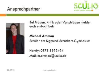 Bei Fragen, Kritik oder Vorschlägen meldet euch einfach bei: Michael Ammon Schüler am Sigmund-Schuckert-Gymnasium Handy: 0178 8392494 Mail: m.ammon@sculio.de Ansprechpartner 22.09.10 www.sculio.de 