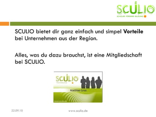 SCULIO bietet dir ganz einfach und simpel  Vorteile  bei Unternehmen aus der Region.  Alles, was du dazu brauchst, ist eine Mitgliedschaft bei SCULIO.  22.09.10 www.sculio.de 