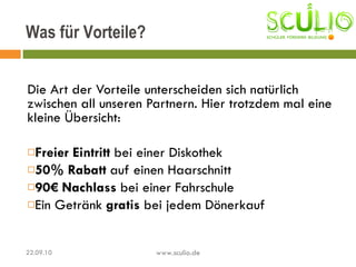 Die Art der Vorteile unterscheiden sich natürlich zwischen all unseren Partnern. Hier trotzdem mal eine kleine Übersicht: Freier Eintritt  bei einer Diskothek 50% Rabatt  auf einen Haarschnitt 90€ Nachlass  bei einer Fahrschule Ein Getränk  gratis  bei jedem Dönerkauf Was für Vorteile? 22.09.10 www.sculio.de 
