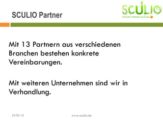 Mit 13 Partnern aus verschiedenen Branchen bestehen konkrete Vereinbarungen.  Mit weiteren Unternehmen sind wir in Verhandlung. SCULIO Partner 22.09.10 www.sculio.de 