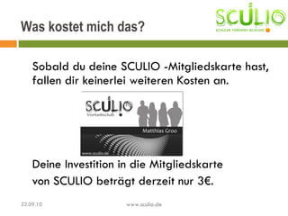 Sobald du deine SCULIO -Mitgliedskarte hast, fallen dir keinerlei weiteren Kosten an. Deine Investition in die Mitgliedskarte von SCULIO beträgt derzeit nur 3€. Was kostet mich das? 22.09.10 www.sculio.de 