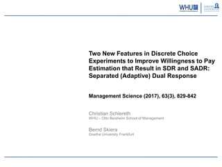 Two New Features in Discrete Choice
Experiments to Improve Willingness to Pay
Estimation that Result in SDR and SADR:
Separated (Adaptive) Dual Response
Management Science (2017), 63(3), 829-842
Christian Schlereth
WHU – Otto Beisheim School of Management
Bernd Skiera
Goethe University Frankfurt
 