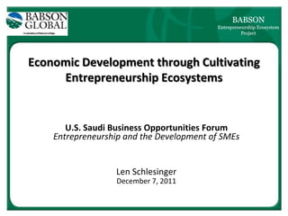 BABSON
                                          Entrepreneurship Ecosystem
                                                    Project




Economic Development through Cultivating
     Entrepreneurship Ecosystems


       U.S. Saudi Business Opportunities Forum
    Entrepreneurship and the Development of SMEs


                  Len Schlesinger
                  December 7, 2011
 