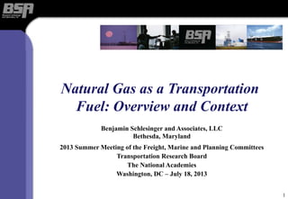 Natural Gas as a Transportation
Fuel: Overview and Context
Benjamin Schlesinger and Associates, LLC
Bethesda, Maryland
2013 Summer Meeting of the Freight, Marine and Planning Committees
Transportation Research Board
The National Academies
Washington, DC – July 18, 2013
1
 