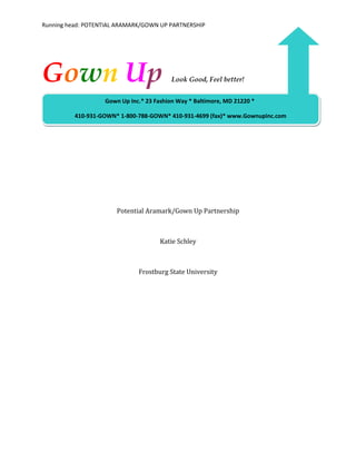 Running head: POTENTIAL ARAMARK/GOWN UP PARTNERSHIP




Gown Up                                   Look Good, Feel better!


                   Gown Up Inc.* 23 Fashion Way * Baltimore, MD 21220 *

          410-931-GOWN* 1-800-788-GOWN* 410-931-4699 (fax)* www.Gownupinc.com




                       Potential Aramark/Gown Up Partnership



                                      Katie Schley



                              Frostburg State University
 