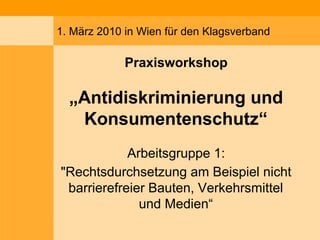 1. März 2010 in Wien für den Klagsverband
Praxisworkshop
„Antidiskriminierung und
Konsumentenschutz“
Arbeitsgruppe 1:
"Rechtsdurchsetzung am Beispiel nicht
barrierefreier Bauten, Verkehrsmittel
und Medien“
 