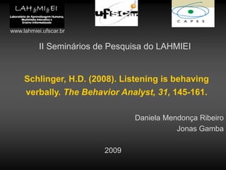 II Seminários de Pesquisa do LAHMIEI
Schlinger, H.D. (2008). Listening is behaving
verbally. The Behavior Analyst, 31, 145-161.
Daniela Mendonça Ribeiro
Jonas Gamba
2009
www.lahmiei.ufscar.br
 