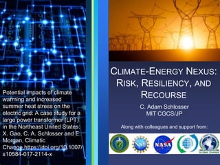 CLIMATE-ENERGY NEXUS:
RISK, RESILIENCY, AND
RECOURSE
C. Adam Schlosser
MIT CGCS/JP
Along with colleagues and support from:
Potential impacts of climate
warming and increased
summer heat stress on the
electric grid: A case study for a
large power transformer (LPT)
in the Northeast United States:
X. Gao, C. A. Schlosser and E.
Morgan, Climatic
Change,https://doi.org/10.1007/
s10584-017-2114-x
 