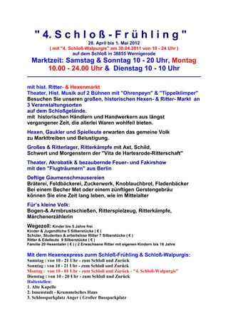 " 4. S c h l o ß - F r ü h l i n g "
                               28. April bis 1. Mai 2012
            ( mit "4. Schloß-Walpurgis" am 30.04.2011 von 10 - 24 Uhr )
                        auf dem Schloß in 38855 Wernigerode
  Marktzeit: Samstag & Sonntag 10 - 20 Uhr, Montag
      10.00 - 24.00 Uhr & Dienstag 10 - 10 Uhr

mit hist. Ritter- & Hexenmarkt
Theater, Hist. Musik auf 2 Bühnen mit "Ohrenpeyn" & "Tippelklimper"
Besuchen Sie unseren großen, historischen Hexen- & Ritter- Markt an
3 Veranstaltungsorten
auf dem Schloßgelände.
mit historischen Händlern und Handwerkern aus längst
vergangener Zeit, die allerlei Waren wohlfeil bieten.
Hexen, Gaukler und Spielleute erwarten das gemeine Volk
zu Markttreiben und Belustigung.
Großes & Ritterlager, Ritterkämpfe mit Axt, Schild,
Schwert und Morgenstern der "Vita de Hartesrode-Ritterschaft"
Theater, Akrobatik & bezaubernde Feuer- und Fakirshow
mit den "Flugträumern" aus Berlin
Deftige Gaumenschmausereien
Bräterei, Feldbäckerei, Zuckerwerk, Knoblauchbrot, Fladenbäcker
Bei einem Becher Met oder einem zünftigen Gerstengebräu
können Sie eine Zeit lang leben, wie im Mittelalter
Für’s kleine Volk:
Bogen-& Armbrustschießen, Ritterspielzeug, Ritterkämpfe,
Märchenerzählerin
Wegezoll: Kinder bis 5 Jahre frei
Kinder & Jugendliche 5 Silberstücke ( € )
Schüler, Studenten & arbeitslose Ritter 7 Silberstücke ( € )
Ritter & Edelleute 9 Silberstücke ( € )
Familie 20 Hexentaler ( € ) ( 2 Erwachsene Ritter mit eigenen Kindern bis 16 Jahre

Mit dem Hexenexpress zurm Schloß-Frühling & Schloß-Walpurgis:
Samstag : von 10 - 21 Uhr - zum Schloß und Zurück
Sonntag : von 10 - 21 Uhr - zum Schloß und Zurück
Montag : von 10 - 01 Uhr - zum Schloß und Zurück - "4. Schloß-Walpurgis"
Dienstag : von 10 - 20 Uhr - zum Schloß und Zurück
Haltestellen:
1. Alte Kapelle
2. Innenstadt - Krummelsches Haus
3. Schlossparkplatz Anger ( Großer Bussparkplatz
 