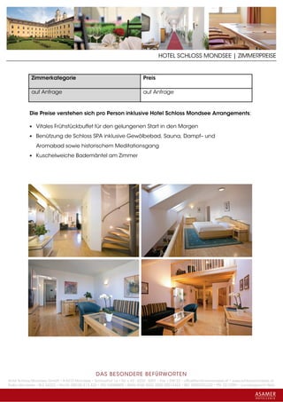 HOTEL SCHLOSS MONDSEE | ZIMMERPREISE


             Zimmerkategorie                                                Preis

             auf Anfrage                                                    auf Anfrage



            Die Preise verstehen sich pro Person inklusive Hotel Schloss Mondsee Arrangements:

            • Vitales Frühstückbuffet für den gelungenen Start in den Morgen

            • Benützung de Schloss SPA inklusive Gewölbebad, Sauna, Dampf– und

               Aromabad sowie historischem Meditationsgang
            • Kuschelweiche Bademäntel am Zimmer




                                                 DAS BESONDERE BE FÜRWORTEN
Hotel Schloss Mondsee GmbH • A-5310 Mondsee • Schlosshof 1a • Tel. + 43 - 6232 - 5001 • Fax + DW 22 • office@schlossmondsee.at • www.schlossmondsee.at
Raika Mondsee • BLZ 34322 • Kto.Nr. 000-00.513.424 • ATU 54080809 • IBAN AT60 3432 2000 00513424 • BIC RZ00AT2L322 • FN: 221209h • Landesgericht Wels
 